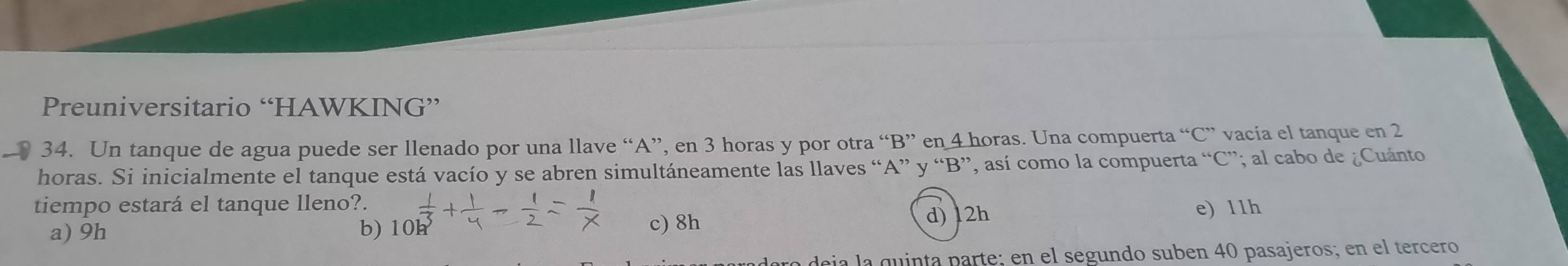 Preuniversitario “HAWKING”
34. Un tanque de agua puede ser llenado por una llave “ A ”, en 3 horas y por otra “ B ” en 4 horas. Una compuerta “ C ” vacía el tanque en 2
horas. Si inicialmente el tanque está vacío y se abren simultáneamente las llaves “ A ” y “ B ”, así como la compuerta “ C ”; al cabo de ¿Cuánto
tiempo estará el tanque lleno?.
a) 9h b) 10h c) 8h d) 12h e) 11h
a deja la quinta parte; en el segundo suben 40 pasajeros; en el tercero