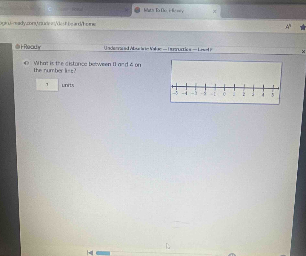 Math To Do, i-Ready × 
ogin.i- ready.com/student/dashboard/home 
A^(□) 
H Ready Understand Absolute Value — Instruction — Level F 
× 
What is the distance between 0 and 4 on 
the number line? 
？ units