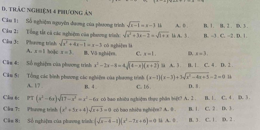 TRÁC NGHIỆM 4 PHƯƠNG ÁN
Câu 1: Số nghiệm nguyên dương của phương trình sqrt(x-1)=x-3 là A. 0. B. 1. B. 2. D. 3.
Câu 2: Tổng tất cả các nghiệm của phương trình: sqrt(x^2+3x-2)=sqrt(1+x) là A. 3. B. -3. C. −2. D. l.
Câu 3: Phương trình sqrt(x^2+4x-1)=x-3 có nghiệm là
A. x=1 hoặc x=3. B. Vô nghiệm. C. x=1. D. x=3. 
Câu 4: Số nghiệm của phương trình x^2-2x-8=4sqrt((4-x)(x+2)) là A. 3. B. 1. C. 4. D. 2.
Câu 5: Tổng các bình phương các nghiệm của phương trình (x-1)(x-3)+3sqrt(x^2-4x+5)-2=0 là
A. 17. B. 4. C. 16. D. 8.
Câu 6: PT (x^2-6x)sqrt(17-x^2)=x^2-6x có bao nhiêu nghiệm thực phân biệt? A. 2. B. 1. C. 4. D. 3.
Câu 7: Phương trình (x^2+5x+4)sqrt(x+3)=0 có bao nhiêu nghiệm? A. 0. B. 1. C. 2. D. 3.
Câu 8: Số nghiệm của phương trình: (sqrt(x-4)-1)(x^2-7x+6)=0 là A. 0. B. 3. C. 1. D. 2.