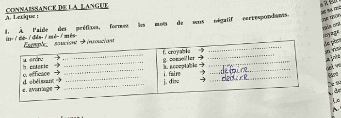 CONNAISSANCE DE LA LANGUE 
he sa mè 
A. Lexique : 
1. À l'aide des préfixes, formez les mots de sens négatif correspondants. 
me mon 
mis ont 
in- / dé- / dés- / mé- / mês- 
/oyage 
Exemple: souciant →insouciant 
le phra 
_ 
a. ordre _f. croyable_ 
_ 
on visa 
_ 
g. conseiller 
,a joie 
b. entente 
c. efficace _h. acceptable_ 
ael ve 
d. obéissant _i. faire_ 
être 
_ 
j. dire 
e so 
e. avantage 
, de 
Le 
A.