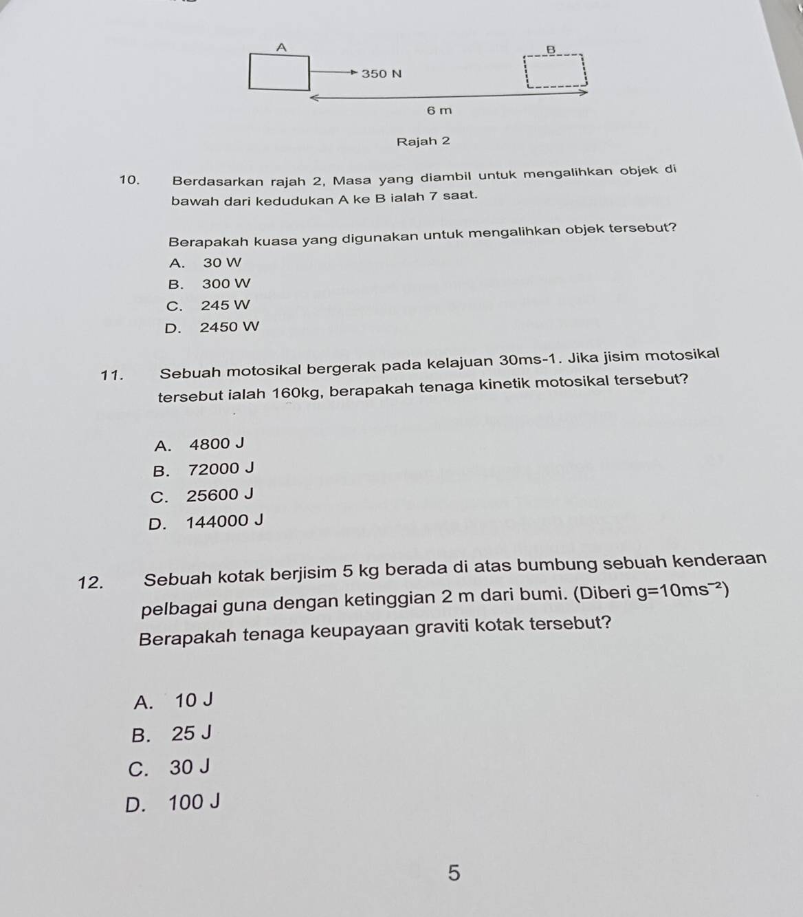 Rajah 2
10. Berdasarkan rajah 2, Masa yang diambil untuk mengalihkan objek di
bawah dari kedudukan A ke B ialah 7 saat.
Berapakah kuasa yang digunakan untuk mengalihkan objek tersebut?
A. 30 W
B. 300 W
C. 245 W
D. 2450 W
11. Sebuah motosikal bergerak pada kelajuan 30ms-1. Jika jisim motosikal
tersebut ialah 160kg, berapakah tenaga kinetik motosikal tersebut?
A. 4800 J
B. 72000 J
C. 25600 J
D. 144000 J
12. Sebuah kotak berjisim 5 kg berada di atas bumbung sebuah kenderaan
pelbagai guna dengan ketinggian 2 m dari bumi. (Diberi g=10ms^(-2))
Berapakah tenaga keupayaan graviti kotak tersebut?
A. 10 J
B. 25 J
C. 30 J
D. 100 J
5