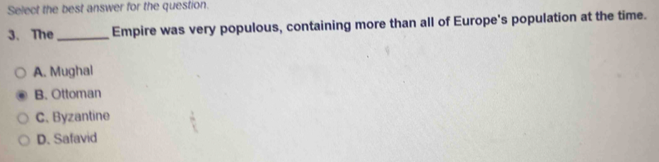Select the best answer for the question.
3. The_ Empire was very populous, containing more than all of Europe's population at the time.
A. Mughal
B. Ottoman
C. Byzantine
D. Safavid
