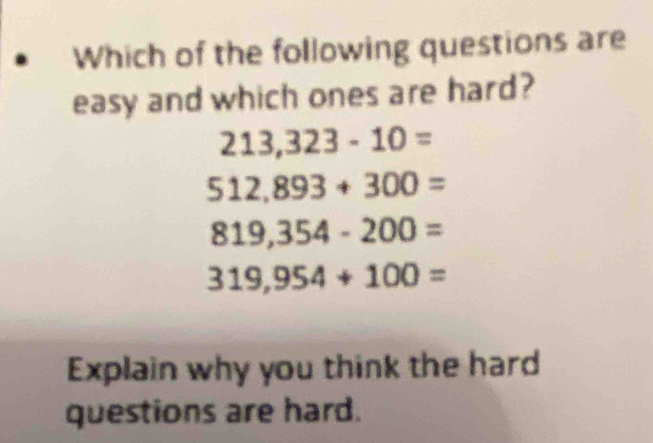 Which of the following questions are
easy and which ones are hard?
213,323-10=
512,893+300=
819,354-200=
319,954+100=
Explain why you think the hard
questions are hard.