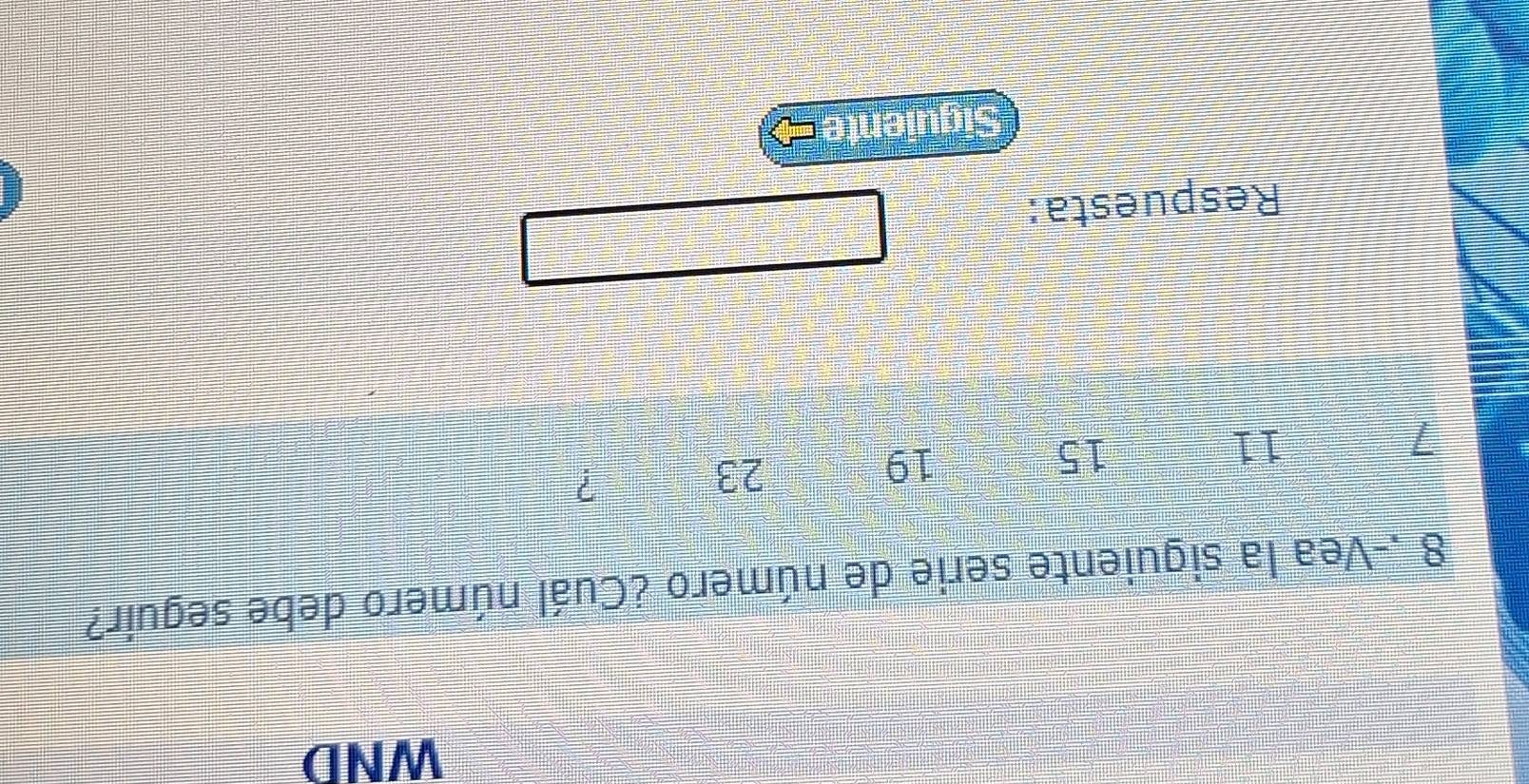 WND 
8 .-Vea la siguiente serie de número ¿Cuál número debe seguir?
1
11
15
19
23
? 
Respuesta: 
Siguiente =