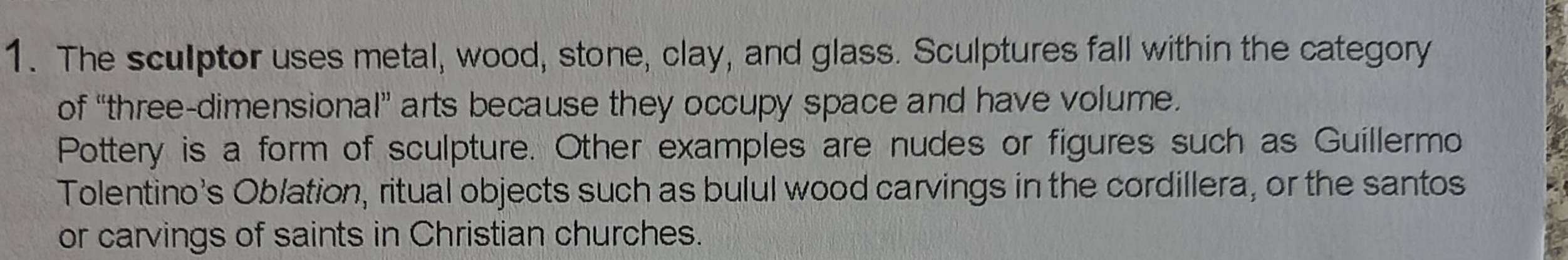 The sculptor uses metal, wood, stone, clay, and glass. Sculptures fall within the category 
of “three-dimensional” arts because they occupy space and have volume. 
Pottery is a form of sculpture. Other examples are nudes or figures such as Guillermo 
Tolentino's Oblation, ritual objects such as bulul wood carvings in the cordillera, or the santos 
or carvings of saints in Christian churches.