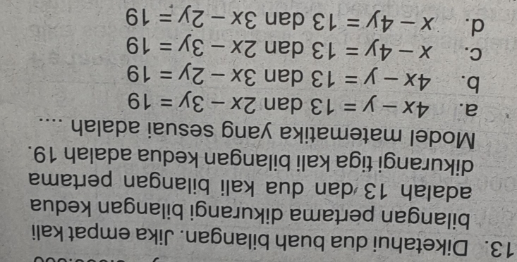 Diketahui dua buah bilangan. Jika empat kali
bilangan pertama dikurangi bilangan kedua
adalah 13 dan dua kali bilangan pertama
dikurangi tiga kali bilangan kedua adalah 19.
Model matematika yang sesuai adalah ....
a. 4x-y=13 dan 2x-3y=19
b. 4x-y=13 dan 3x-2y=19
C. x-4y=13 dan 2x-3y=19
d. x-4y=13 dan 3x-2y=19