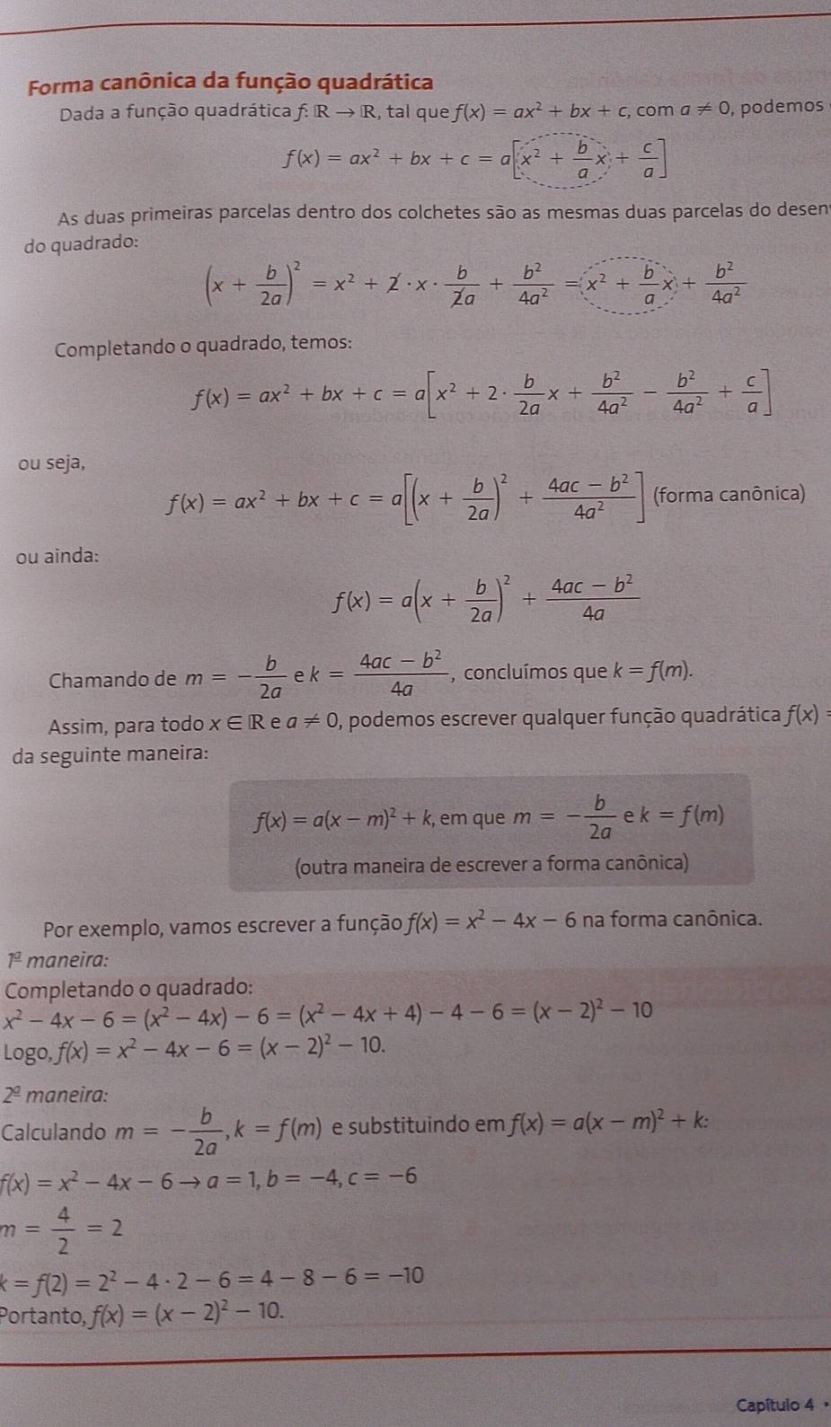 Forma canônica da função quadrática
Dada a função quadrática f: Rto R , tal que f(x)=ax^2+bx+c,c om a!= 0 , podemos
f(x)=ax^2+bx+c=a[x^2+ b/a x+ c/a ]
As duas primeiras parcelas dentro dos colchetes são as mesmas duas parcelas do desen
do quadrado:
(x+ b/2a )^2=x^2+z· x·  b/2a + b^2/4a^2 =x^2+ b/a x+ b^2/4a^2 
Completando o quadrado, temos:
f(x)=ax^2+bx+c=a[x^2+2·  b/2a x+ b^2/4a^2 - b^2/4a^2 + c/a ]
ou seja,
f(x)=ax^2+bx+c=a[(x+ b/2a )^2+ (4ac-b^2)/4a^2 ] (forma canônica)
ou ainda:
f(x)=a(x+ b/2a )^2+ (4ac-b^2)/4a 
Chamando de m=- b/2a  k= (4ac-b^2)/4a  , concluímos que k=f(m).
Assim, para todo x∈ R e a!= 0 , podemos escrever qualquer função quadrática f(x)=
da seguinte maneira:
f(x)=a(x-m)^2+k , em que m=- b/2a  e k=f(m)
(outra maneira de escrever a forma canônica)
Por exemplo, vamos escrever a função, f(x)=x^2-4x-6 na forma canônica.
1ª maneira:
Completando o quadrado:
x^2-4x-6=(x^2-4x)-6=(x^2-4x+4)-4-6=(x-2)^2-10
log o,f(x)=x^2-4x-6=(x-2)^2-10.
2^(_ 0) maneira:
Calculando m=- b/2a ,k=f(m) e substituindo em f(x)=a(x-m)^2+k:
f(x)=x^2-4x-6to a=1,b=-4,c=-6
m= 4/2 =2
k=f(2)=2^2-4· 2-6=4-8-6=-10
Portanto, f(x)=(x-2)^2-10.
Capítulo 4