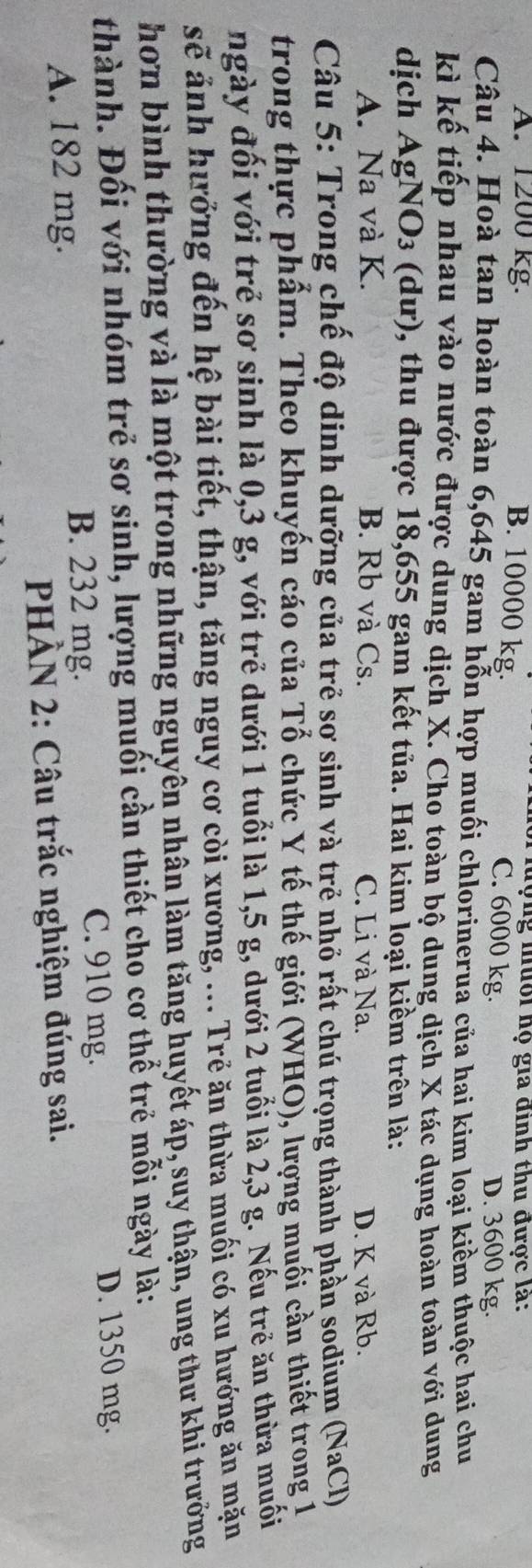 A. 1200 kg.
hộng mưổi họ gia đình thu được là:
B. 10000 kg. C. 6000 kg.
D. 3600 kg.
Câu 4. Hoà tan hoàn toàn 6,645 gam hỗn hợp muối chlorinerua của hai kim loại kiềm thuộc hai chu
kì kế tiếp nhau vào nước được dung dịch X. Cho toàn bộ dung dịch X tác dụng hoàn toàn với dung
dịch AgNO₃ (dư), thu được 18,655 gam kết tủa. Hai kim loại kiểm trên là:
A. Na và K. B. Rb và Cs. C. Li và Na. D. K và Rb.
Câu 5: Trong chế độ dinh dưỡng của trẻ sơ sinh và trẻ nhỏ rất chú trọng thành phần sodium (NaCl)
trong thực phẩm. Theo khuyến cáo của Tổ chức Y tế thế giới (WHO), lượng muối cần thiết trong 1
ngày đối với trẻ sơ sinh là 0,3 g, với trẻ dưới 1 tuổi là 1,5 g, dưới 2 tuổi là 2,3 g. Nếu trẻ ăn thừa muối
sẽ ảnh hưởng đến hệ bài tiết, thận, tăng nguy cơ còi xương, ... Trẻ ăn thừa muối có xu hướng ăn mặn
hơn bình thường và là một trong những nguyên nhân làm tăng huyết áp, suy thận, ung thư khi trưởng
thành. Đối với nhóm trẻ sơ sinh, lượng muối cần thiết cho cơ thể trẻ mỗi ngày là:
A. 182 mg.
B. 232 mg. D. 1350 mg.
C. 910 mg.
PHÀN 2: Câu trắc nghiệm đúng sai.