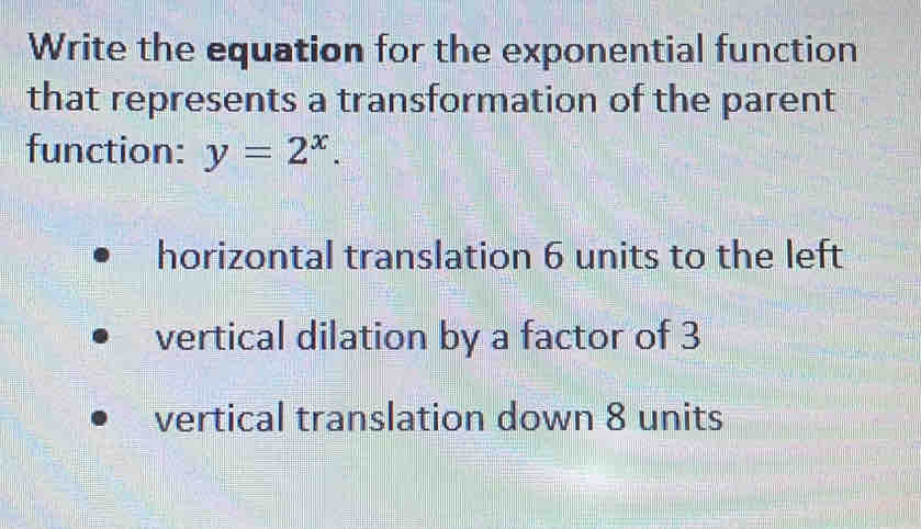 Write the equation for the exponential function
that represents a transformation of the parent
function: y=2^x
horizontal translation 6 units to the left. vertical dilation by a factor of 3
vertical translation down 8 units