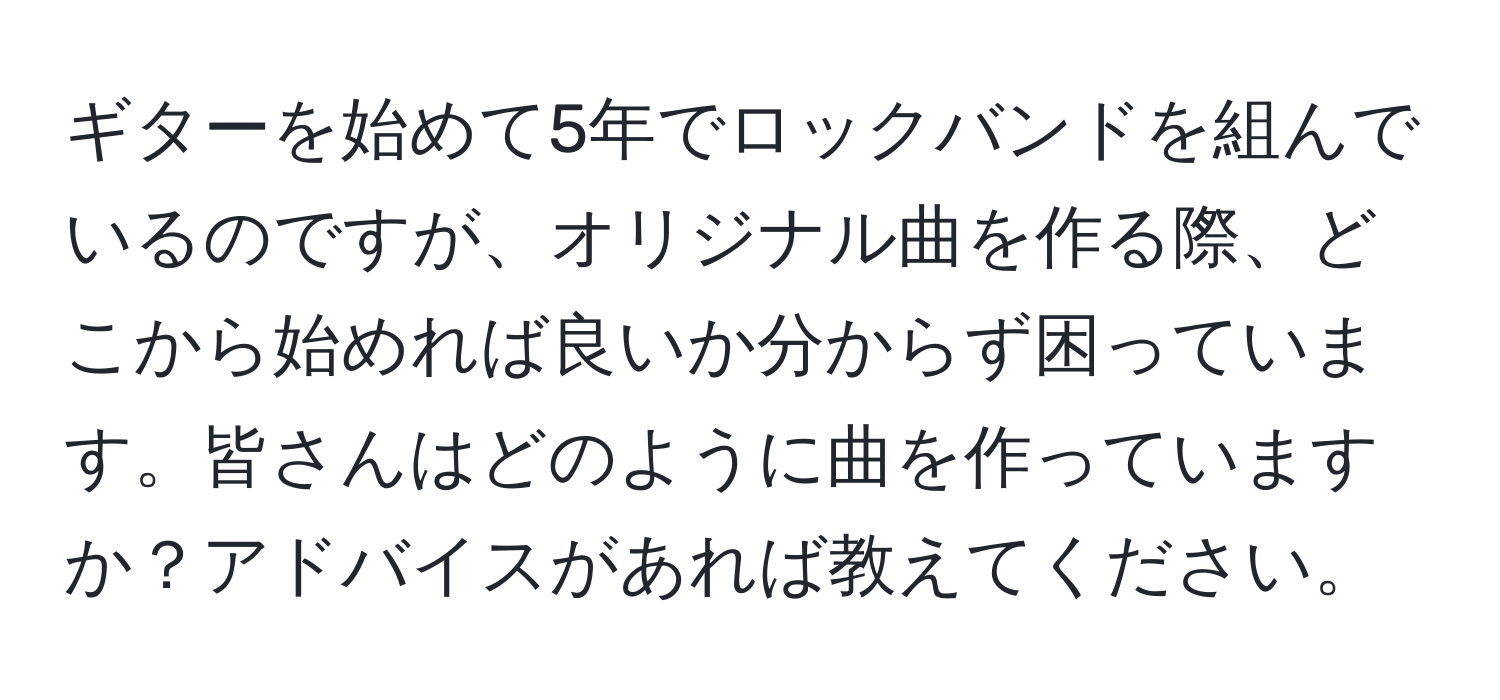 ギターを始めて5年でロックバンドを組んでいるのですが、オリジナル曲を作る際、どこから始めれば良いか分からず困っています。皆さんはどのように曲を作っていますか？アドバイスがあれば教えてください。