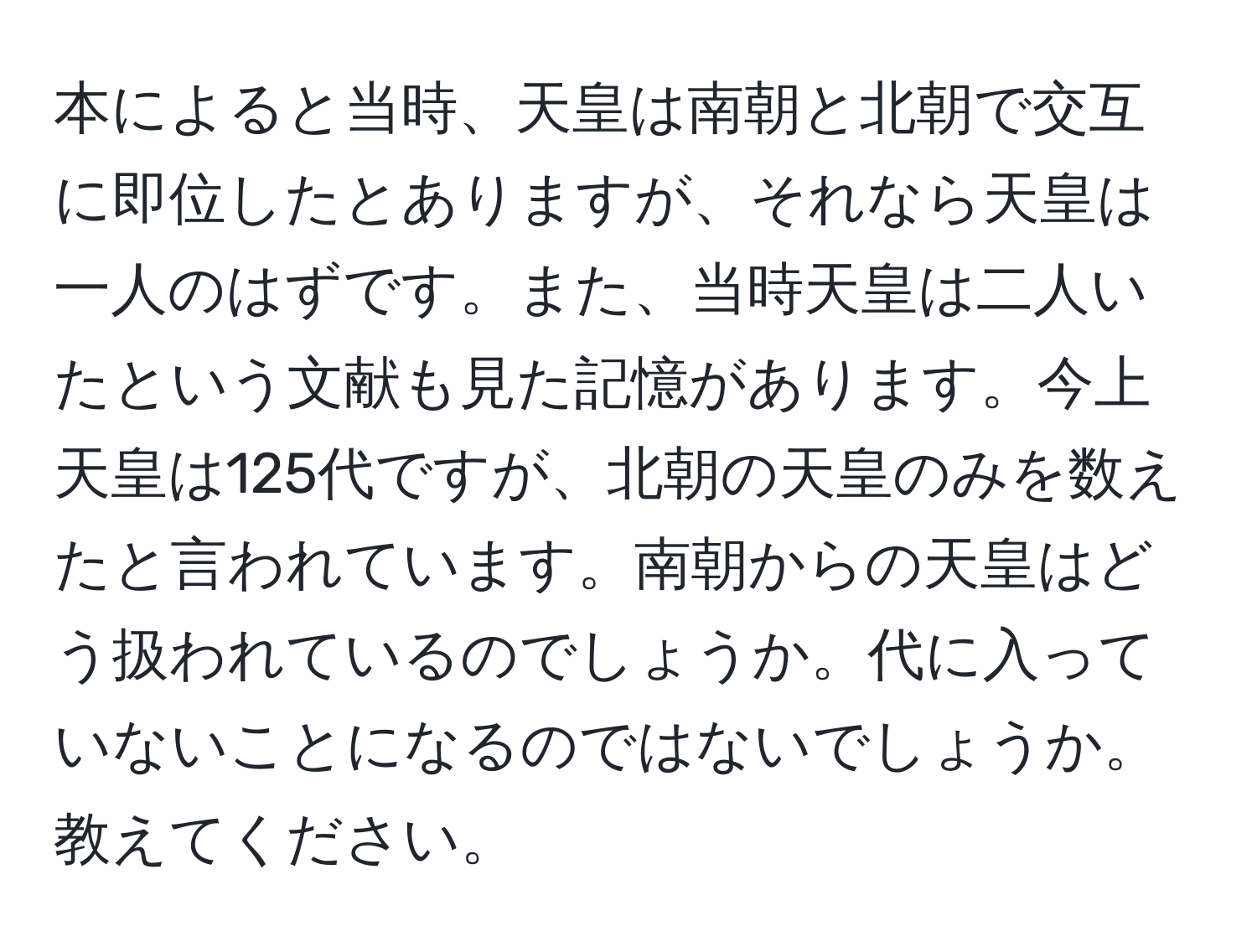 本によると当時、天皇は南朝と北朝で交互に即位したとありますが、それなら天皇は一人のはずです。また、当時天皇は二人いたという文献も見た記憶があります。今上天皇は125代ですが、北朝の天皇のみを数えたと言われています。南朝からの天皇はどう扱われているのでしょうか。代に入っていないことになるのではないでしょうか。教えてください。