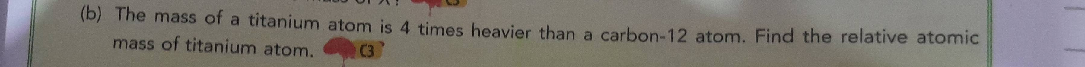 The mass of a titanium atom is 4 times heavier than a carbon- 12 atom. Find the relative atomic 
mass of titanium atom.