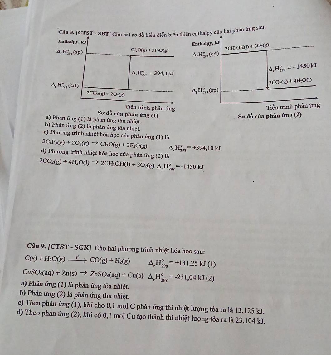 [CTST - SBT] Cho hai sơ đồ biểu diễn biến thiên enthalpy của hai phản ứng sau:
Enthalpy, kJ
Enthalpy, kJ 2CH_3OH(l)+3O_2(g)
△ _rH_(298)°(sp)
Cl_2O(g)+3F_2O(g) △ _tH_(298)°(cd)
△ _rH_(298)°=394,1kJ
△ _rH_(298)°=-1450kJ
△ _fH_(298)^o(cd)
2CO_2(g)+4H_2O(l)
2CIF_3(g)+2O_2(g)
△ _rH_(298)°(sp)
Tiến trình phản ứng
Tiến trình phản ứng
Sơ đồ của phản ứng (1)
Sơ đồ của phản ứng (2)
a) Phản ứng (1) là phản ứng thu nhiệt.
b) Phản ứng (2) là phản ứng tỏa nhiệt.
c) Phương trình nhiệt hóa học của phản ứng (1) là
2ClF_3(g)+2O_2(g)to Cl_2O(g)+3F_2O(g) △ _rH_(298)°=+394,10kJ
d) Phương trình nhiệt hóa học của phản ứng (2) là
2CO_2(g)+4H_2O(l)to 2CH_3OH(l)+3O_2(g)△ _rH_(298)°=-1450kJ
Câu 9. [CTST - SGK] Cho hai phương trình nhiệt hóa học sau:
C(s)+H_2O(g)xrightarrow t°CO(g)+H_2(g) △ _rH_(298)°=+131,25kJ(1)
CuSO_4(aq)+Zn(s)to ZnSO_4(aq)+Cu(s)△ _rH_(298)°=-231,04kJ(2)
a) Phản ứng (1) là phản ứng tỏa nhiệt.
b) Phản ứng (2) là phản ứng thu nhiệt.
c) Theo phản ứng (1), khi cho 0,1 mol C phản ứng thì nhiệt lượng tỏa ra là 13,125 kJ.
d) Theo phản ứng (2), khi có 0,1 mol Cu tạo thành thì nhiệt lượng tỏa ra là 23,104 kJ.