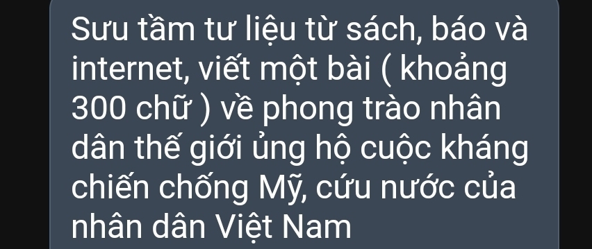 Sưu tầm tư liệu từ sách, báo và 
internet, viết một bài ( khoảng 
300 chữ ) về phong trào nhân 
dân thế giới ủng hộ cuộc kháng 
chiến chống Mỹ, cứu nước của 
nhân dân Việt Nam