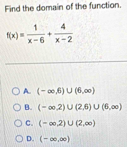 Find the domain of the function.
f(x)= 1/x-6 + 4/x-2 
A. (-∈fty ,6)∪ (6,∈fty )
B. (-∈fty ,2)∪ (2,6)∪ (6,∈fty )
C. (-∈fty ,2)∪ (2,∈fty )
D. (-∈fty ,∈fty )