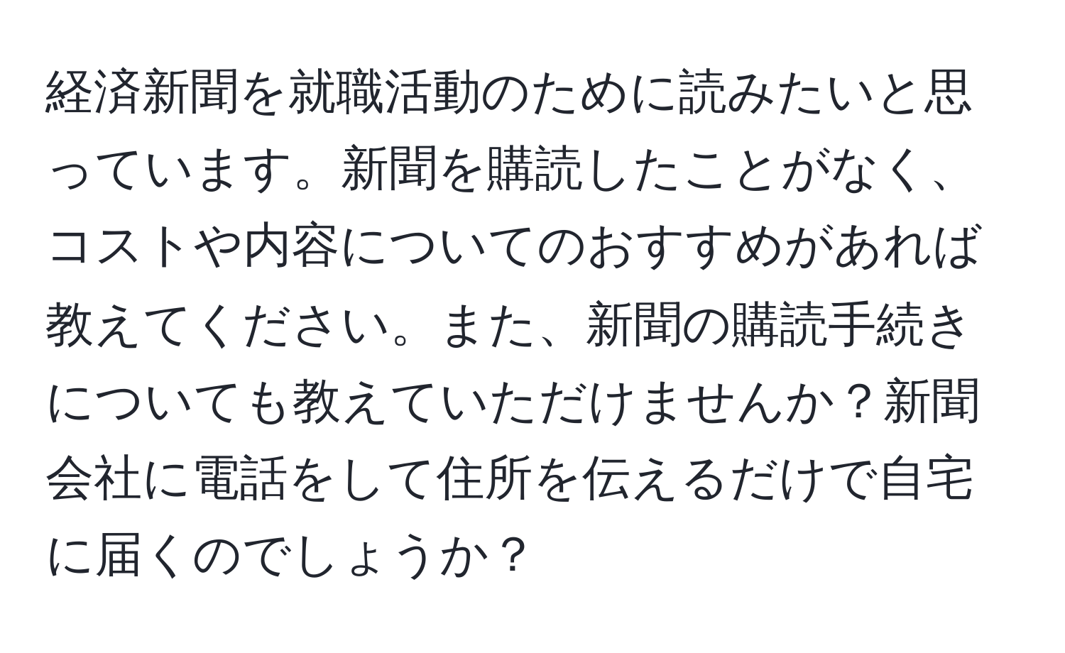 経済新聞を就職活動のために読みたいと思っています。新聞を購読したことがなく、コストや内容についてのおすすめがあれば教えてください。また、新聞の購読手続きについても教えていただけませんか？新聞会社に電話をして住所を伝えるだけで自宅に届くのでしょうか？