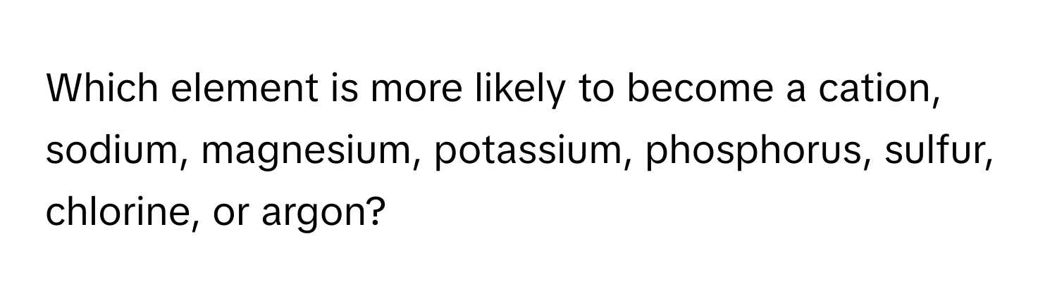 Which element is more likely to become a cation, sodium, magnesium, potassium, phosphorus, sulfur, chlorine, or argon?