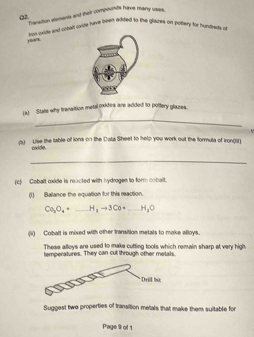 Transition elements and their compounds have many uses.
Q2.
Iron oxide and cobalt oxide have been added to the glazes on pottery for hundreds of
years.
_
(a) State why transition metal oxides are added to pottery glazes.
(b) Use the table of ions on the Data Sheet to help you work out the formula of iron(III)
oxide.
_
(c) Cobalt oxide is reacted with hydrogen to form cobalt.
(i) Balance the equation for this reaction.
Co_3O_4+...H_2to 3Co+...H_2O
(ii) Cobalt is mixed with other transition metals to make alloys.
These alloys are used to make cutting tools which remain sharp at very high
temperatures. They can cut through other metals.
Suggest two properties of transition metals that make them suitable for
Page 9 of 1