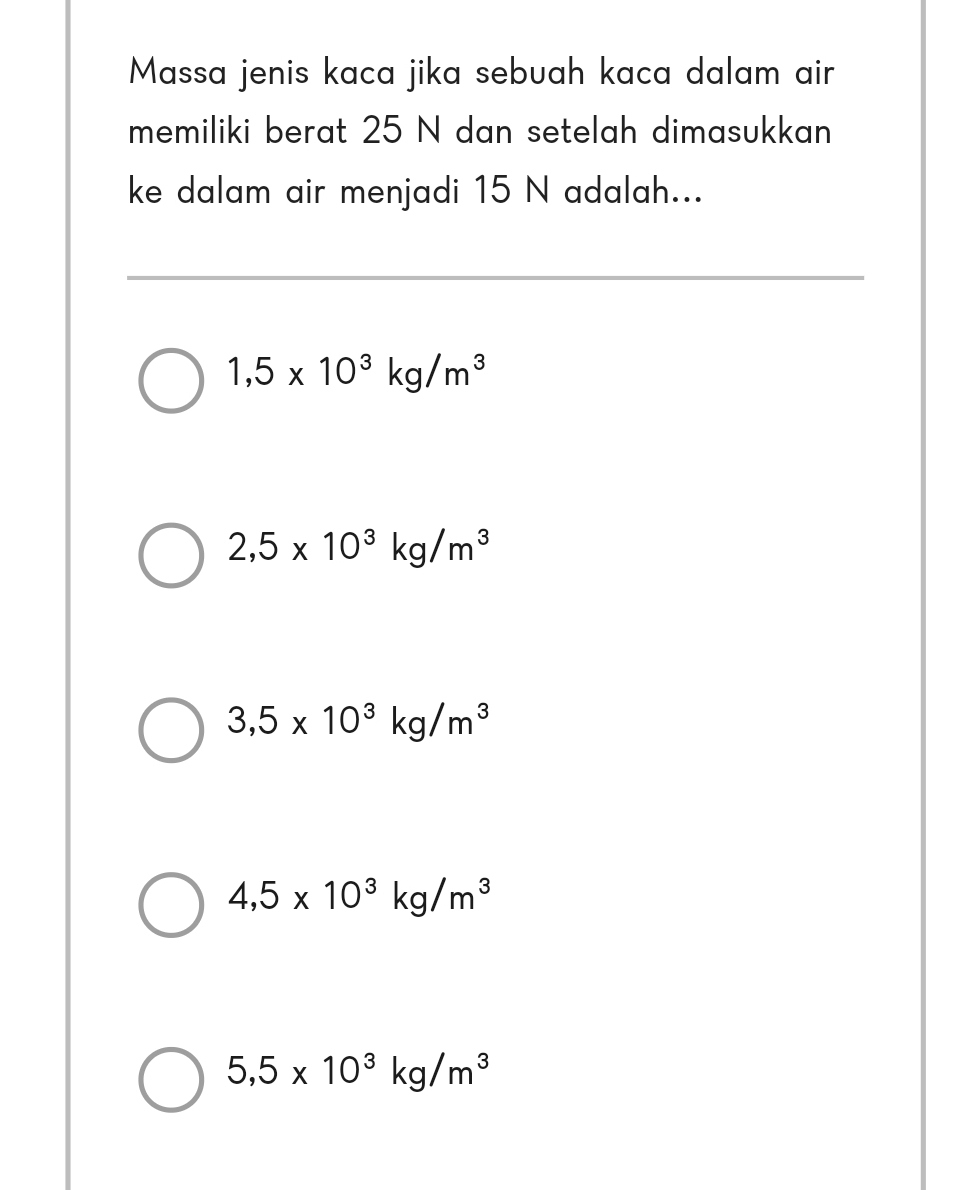 Massa jenis kaca jika sebuah kaca dalam air
memiliki berat 25 N dan setelah dimasukkan
ke dalam air menjadi 15 N adalah...
1,5* 10^3kg/m^3
2,5* 10^3kg/m^3
3,5* 10^3kg/m^3
4,5* 10^3kg/m^3
5,5* 10^3kg/m^3