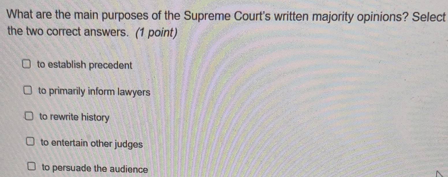 What are the main purposes of the Supreme Court's written majority opinions? Select
the two correct answers. (1 point)
to establish precedent
to primarily inform lawyers
to rewrite history
to entertain other judges
to persuade the audience