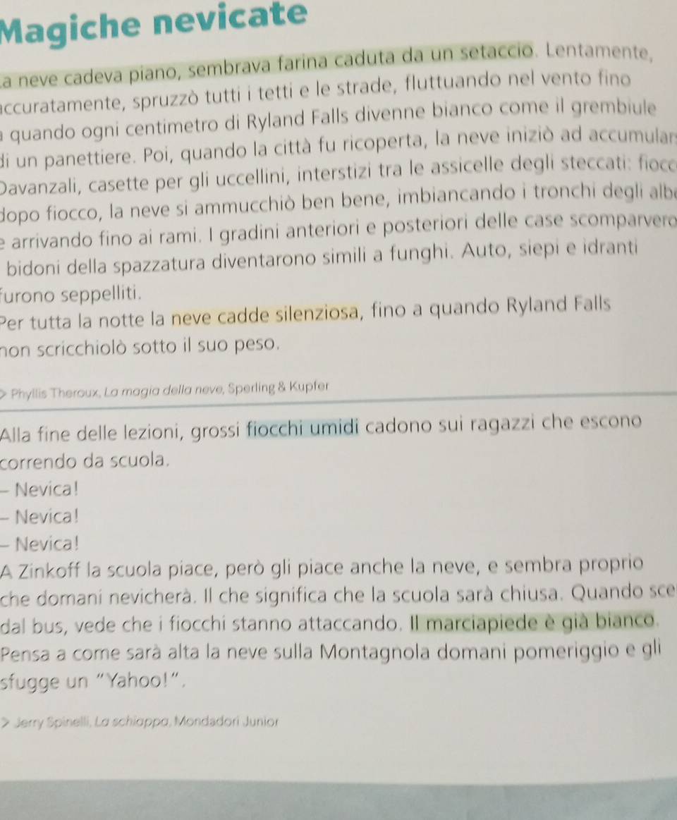Magiche nevicate 
La neve cadeva piano, sembrava farína caduta da un setacció. Lentamente, 
accuratamente, spruzzò tutti i tetti e le strade, fluttuando nel vento fino 
a quando ogni centimetro di Ryland Falls divenne bianco come il grembiule 
di un panettiere. Poi, quando la città fu ricoperta, la neve iniziò ad accumulars 
Davanzali, casette per gli uccellini, interstizi tra le assicelle degli steccati: fioco 
dopo fiocco, la neve si ammucchiò ben bene, imbiancando i tronchi degli albe 
e arrivando fino ai rami. I gradini anteriori e posteriori delle case scomparvero 
bidoni della spazzatura diventarono simili a funghi. Auto, siepi e idranti 
furono seppelliti. 
Per tutta la notte la neve cadde silenziosa, fino a quando Ryland Falls 
non scricchiolò sotto il suo peso. 
Phyllis Theroux, La magia della neve, Sperling & Kupfer 
Alla fine delle lezioni, grossi fiocchi umidi cadono sui ragazzi che escono 
correndo da scuola. 
- Nevica! 
- Nevica! 
- Nevica! 
A Zinkoff la scuola piace, però gli piace anche la neve, e sembra proprio 
che domani nevicherà. Il che significa che la scuola sarà chiusa. Quando sce 
dal bus, vede che i fiocchi stanno attaccando. Il marciapiede è già bianco. 
Pensa a come sarà alta la neve sulla Montagnola domani pomeriggio e gli 
sfugge un “Yahoo!”. 
> Jerry Spinelli, La schiappα, Mondadori Junior
