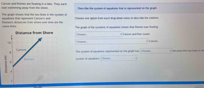 Carson and Romeo are floating in a lake. They each 
start swimming away from the shore. Describe the system of equations that is represented on the graph. 
The graph shows that the two lines in the system of 
equations that represent Carson's and Choose one option from each drop-down menu to describe the solution. 
Romeo's distances from shore over time are the 
same lines. The graph of the systems of equations shows that Romeo was floating 
Distance from Shore Choose... Carson and then swam 
Choose... Carson. 
The system of equations represented on the graph has Choose... because the two lines in th 
system of equations Choose...