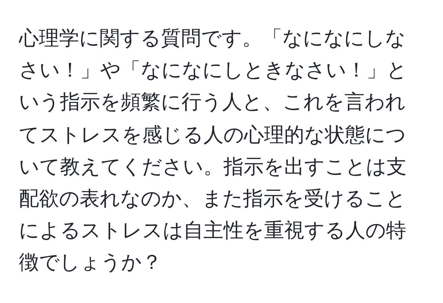 心理学に関する質問です。「なになにしなさい！」や「なになにしときなさい！」という指示を頻繁に行う人と、これを言われてストレスを感じる人の心理的な状態について教えてください。指示を出すことは支配欲の表れなのか、また指示を受けることによるストレスは自主性を重視する人の特徴でしょうか？