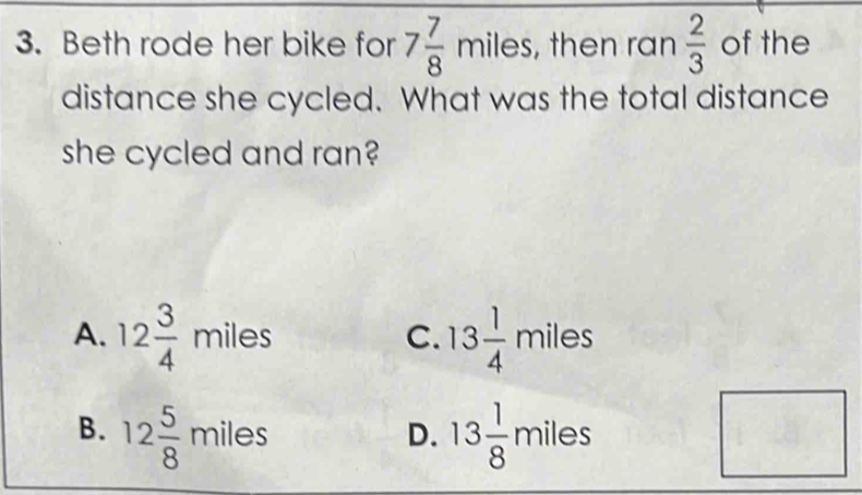 Beth rode her bike for 7 7/8 miles , then ran  2/3  of the
distance she cycled. What was the total distance
she cycled and ran?
A. 12 3/4 miles 13 1/4 miles
C.
B. 12 5/8 miles 13 1/8 miles □ 
D.