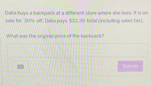 Dalia buys a backpack at a different store where she lives. It is on 
sale for 30% off. Dalia pays $33.39 total (including sales tax). 
What was the original price of the backpack?
4
Submit