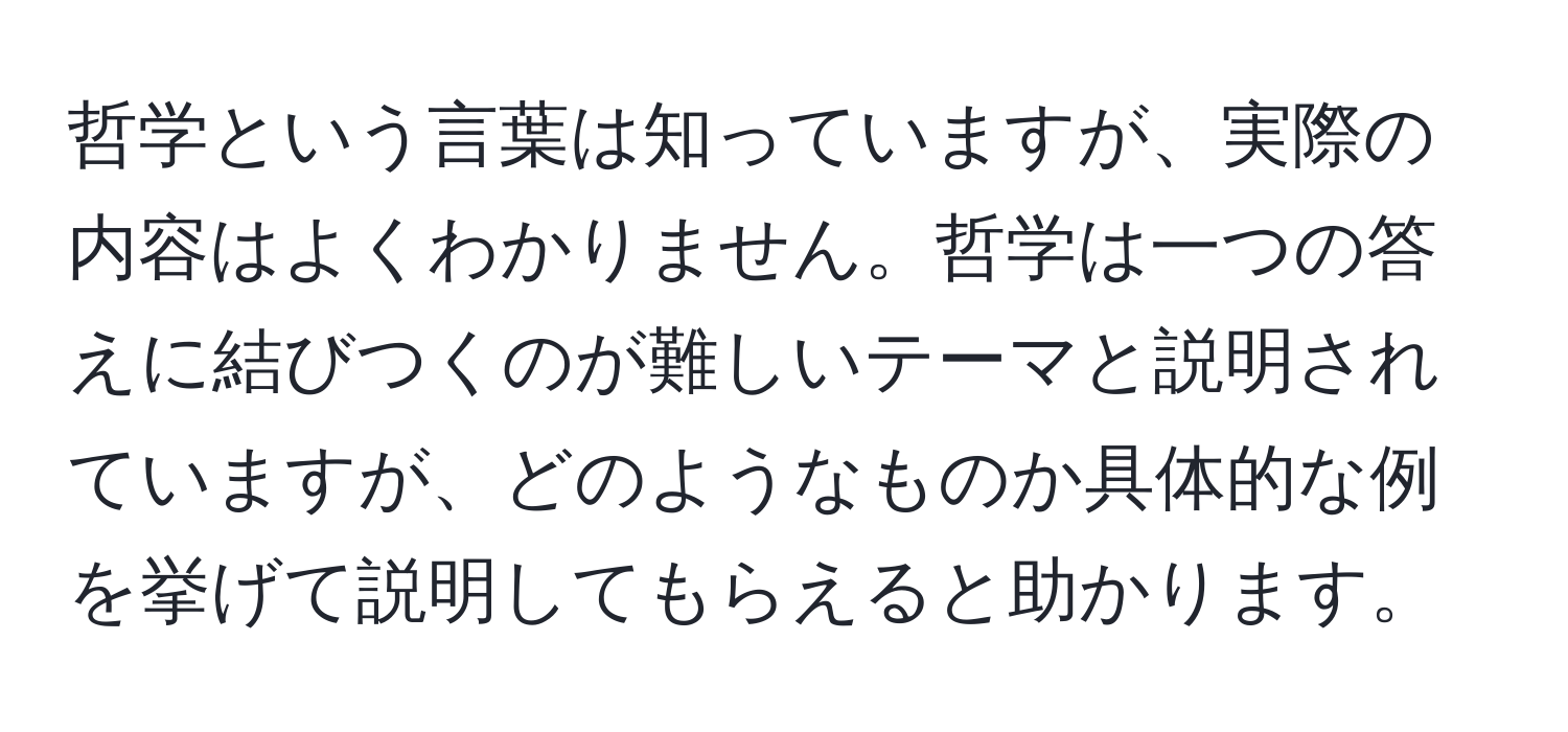 哲学という言葉は知っていますが、実際の内容はよくわかりません。哲学は一つの答えに結びつくのが難しいテーマと説明されていますが、どのようなものか具体的な例を挙げて説明してもらえると助かります。