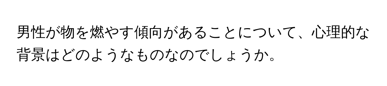 男性が物を燃やす傾向があることについて、心理的な背景はどのようなものなのでしょうか。