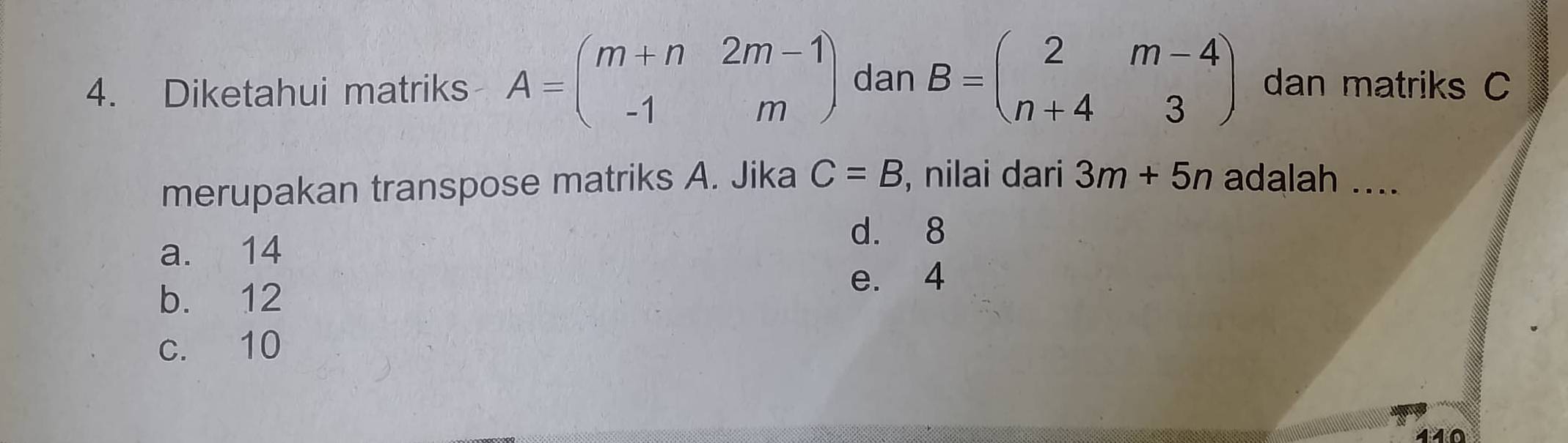 Diketahui matriks A=beginpmatrix m+n&2m-1 -1&mendpmatrix dan B=beginpmatrix 2&m-4 n+4&3endpmatrix dan matriks C
merupakan transpose matriks A. Jika C=B , nilai dari 3m+5n adalah ....
a. 14
d. 8
e. 4
b. 12
c. 10
440