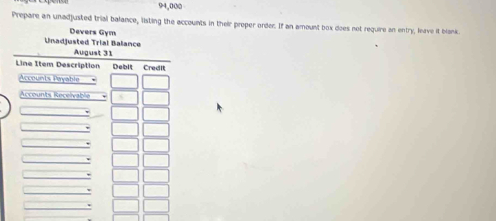 ense 94,000
Prepare an unadjusted trial balance, listing the accounts in their proper order. If an amount box does not require an entry, leave it blank. 
Devers Gym 
Unadjusted Trial Balance 
August 31 
Line Item Description Debit Credit 
Accounts Payable 
Accounts Receivable