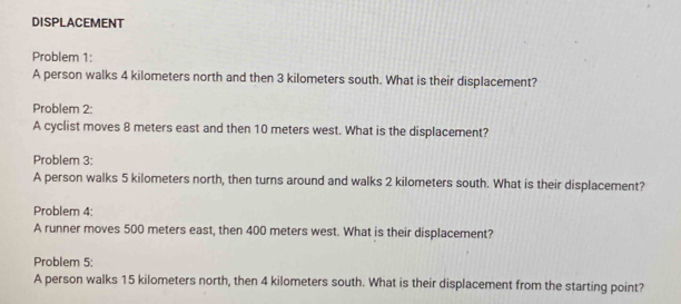 DISPLACEMENT 
Problem 1: 
A person walks 4 kilometers north and then 3 kilometers south. What is their displacement? 
Problem 2: 
A cyclist moves 8 meters east and then 10 meters west. What is the displacement? 
Problem 3: 
A person walks 5 kilometers north, then turns around and walks 2 kilometers south. What is their displacement? 
Problem 4: 
A runner moves 500 meters east, then 400 meters west. What is their displacement? 
Problem 5: 
A person walks 15 kilometers north, then 4 kilometers south. What is their displacement from the starting point?