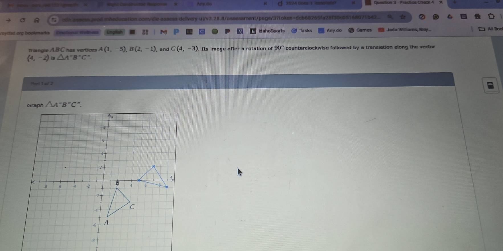 nos sars your 122 ghemy t Stighvi Csitvusctad Amporse & Any do x 2024 Goes i1 Tessetats? Question 3 - Practice Check 4 
cde.assess.arod.mbeducation.com/dle-assess-delivery-ui/v3.28.8/assessment/page/3?token=dcb68265fa28f30c05168071542 
mytfsd org bookmarks Enotional Wellnes IdahoSports Tasks Any do Games Jada Williams, Brey. 
All Bool 
Triangle ABC has vertices A(1,-5), B(2,-1) , and C(4,-3). Its image after a rotation of 90° counterclockwise followed by a translation along the vector
(4,-2)is△ A''B''C''
Part 1 of 2 
Graph △ A''B''C''.