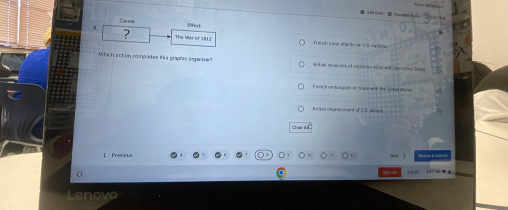 Hytan Hiskory
Add note - Quemia T T 
Cause Effect
8.
? The War of 1812 French naval attacks on U.S. harbors
Which action completes this graphic organizer? British invasions of countries allied with the Unded Staras
French embargoes on trade with the United litates
British impressment of U.S. sailors
Clear All
《 Previous Next ) Renew & Subera
Oct 23 541 ( 
enovo