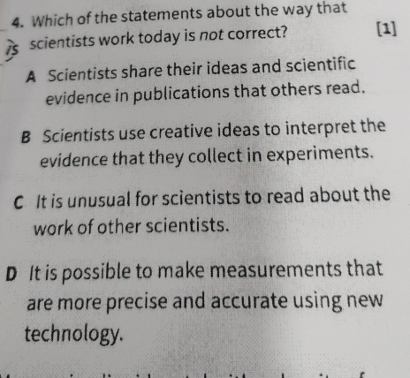 Which of the statements about the way that
_ scientists work today is not correct? [1]
A Scientists share their ideas and scientific
evidence in publications that others read.
B Scientists use creative ideas to interpret the
evidence that they collect in experiments.
C It is unusual for scientists to read about the
work of other scientists.
D It is possible to make measurements that
are more precise and accurate using new
technology.