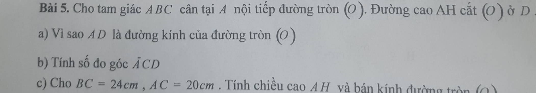 Cho tam giác ABC cân tại A nội tiếp đường tròn (O ). Đường cao AH cắt (O ) ở D 
a) Vì sao A D là đường kính của đường tròn (O ) 
b) Tính số đo góc overline ACD
c) Cho BC=24cm, AC=20cm. Tính chiều cao A H và bán kính đường tròn (Q)