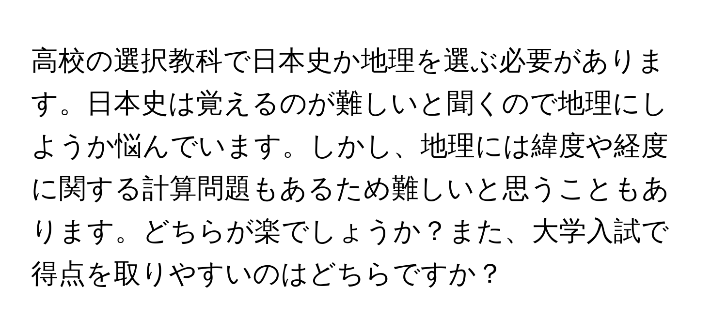 高校の選択教科で日本史か地理を選ぶ必要があります。日本史は覚えるのが難しいと聞くので地理にしようか悩んでいます。しかし、地理には緯度や経度に関する計算問題もあるため難しいと思うこともあります。どちらが楽でしょうか？また、大学入試で得点を取りやすいのはどちらですか？