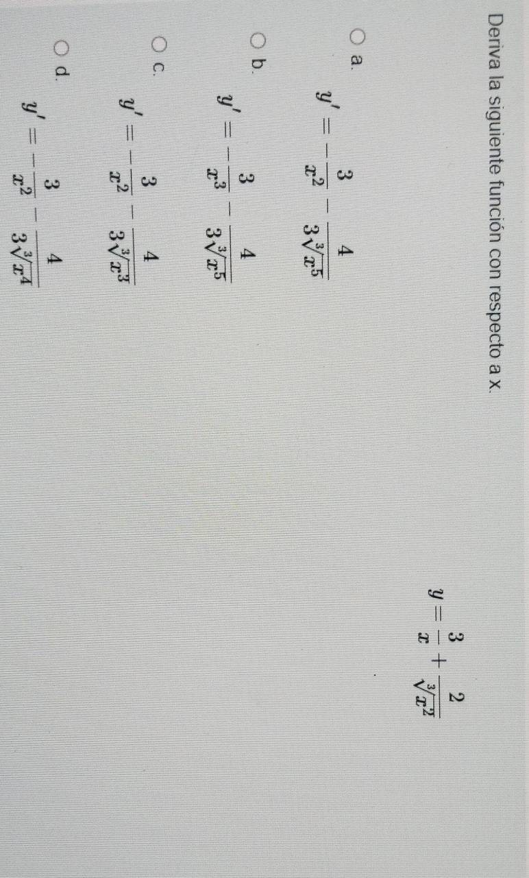 Deriva la siguiente función con respecto a x.
y= 3/x + 2/sqrt[3](x^2) 
a.
y'=- 3/x^2 - 4/3sqrt[3](x^5) 
b.
y'=- 3/x^3 - 4/3sqrt[3](x^5) 
C. y'=- 3/x^2 - 4/3sqrt[3](x^3) 
d. y'=- 3/x^2 - 4/3sqrt[3](x^4) 