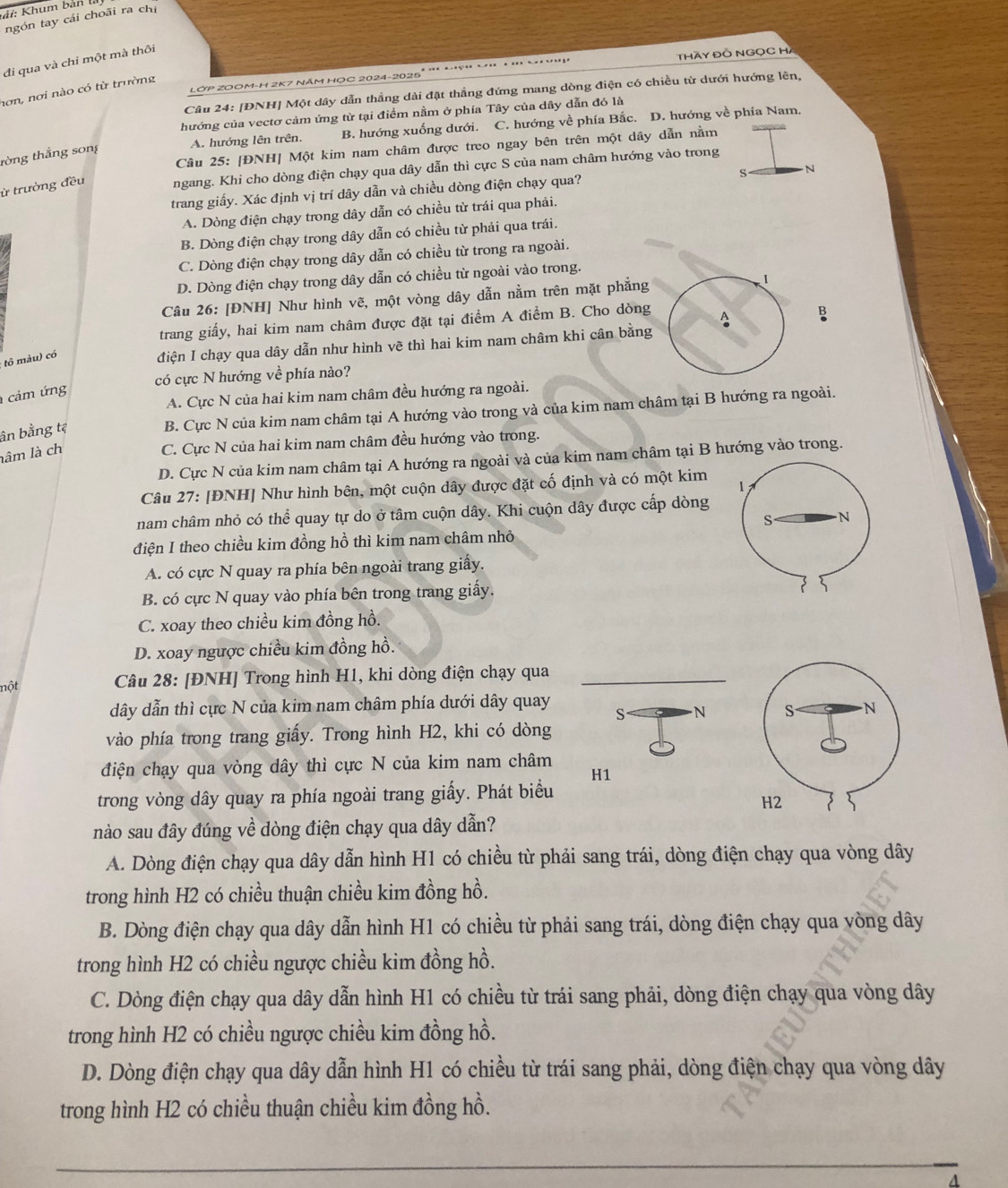 =  Khum bản l
ngón tay cái choãi ra chi
đi qua và chỉ một mà thôi
THày ĐÔ NGọC H
LỚP ZOOM-H 2K7 NăM HỌC 2024-2025²
nơn, nơi nào có từ trường
Câu 24: [ĐNH] Một dây dẫn thắng dài đặt thẳng đứng mang dòng điện có chiều từ dưới hướng lên,
hướng của vectơ cảm ứng từ tại điểm nằm ở phía Tây của dây dẫn đó là
A. hướng lên trên. B. hướng xuống dưới. C. hướng về phía Bắc. D. hướng về phía Nam.
Câu 25: [ĐNH] Một kim nam châm được treo ngay bên trên một dây dẫn nằm
tòng thắng song
ừ trường đều ngang. Khi cho dòng điện chạy qua dây dẫn thì cực S của nam châm hướng vào trong
S
trang giấy. Xác định vị trí dây dẫn và chiều dòng điện chạy qua? N
A. Dòng điện chạy trong dây dẫn có chiều từ trái qua phải.
B. Dòng điện chạy trong dây dẫn có chiều từ phải qua trái.
C. Dòng điện chạy trong dây dẫn có chiều từ trong ra ngoài.
D. Dòng điện chạy trong dây dẫn có chiều từ ngoài vào trong.
Câu 26: [ĐNH] Như hình vẽ, một vòng dây dẫn nằm trên mặt phẳng 1
trang giấy, hai kim nam châm được đặt tại điểm A điểm B. Cho dòng
tô màu) có
điện I chạy qua dây dẫn như hình vẽ thì hai kim nam châm khi cân bằng A B
có cực N hướng về phía nào?
cảm ứng
A. Cực N của hai kim nam châm đều hướng ra ngoài.
ân bằng tẹ
B. Cực N của kim nam châm tại A hướng vào trong và của kim nam châm tại B hướng ra ngoài.
lâm là ch
C. Cực N của hai kim nam châm đều hướng vào trong.
D. Cực N của kim nam châm tại A hướng ra ngoài và của kim nam châm tại B hướng vào trong.
Câu 27: [ĐNH] Như hình bên, một cuộn dây được đặt cố định và có một kim
nam châm nhỏ có thể quay tự do ở tâm cuộn dây. Khi cuộn dây được cấp dòng
điện I theo chiều kim đồng hồ thì kim nam châm nhỏ
A. có cực N quay ra phía bên ngoài trang giấy.
B. có cực N quay vào phía bên trong trang giấy.
C. xoay theo chiều kim đồng hồ.
D. xoay ngược chiều kim đồng hồ.
nột  Câu 28: [ĐNH] Trong hình H1, khi dòng điện chạy qua
dây dẫn thì cực N của kim nam châm phía dưới dây quay S N
vào phía trong trang giấy. Trong hình H2, khi có dòng
điện chạy qua vòng dây thì cực N của kim nam châm
H1
trong vòng dây quay ra phía ngoài trang giấy. Phát biểu
nào sau đây đúng về dòng điện chạy qua dây dẫn?
A. Dòng điện chạy qua dây dẫn hình H1 có chiều từ phải sang trái, dòng điện chạy qua vòng dây
trong hình H2 có chiều thuận chiều kim đồng hồ.
B. Dòng điện chạy qua dây dẫn hình H1 có chiều từ phải sang trái, dòng điện chạy qua vòng dây
trong hình H2 có chiều ngược chiều kim đồng hồ.
C. Dòng điện chạy qua dây dẫn hình H1 có chiều từ trái sang phải, dòng điện chạy qua vòng dây
trong hình H2 có chiều ngược chiều kim đồng hồ.
D. Dòng điện chạy qua dây dẫn hình H1 có chiều từ trái sang phải, dòng điện chạy qua vòng dây
trong hình H2 có chiều thuận chiều kim đồng hồ.
4