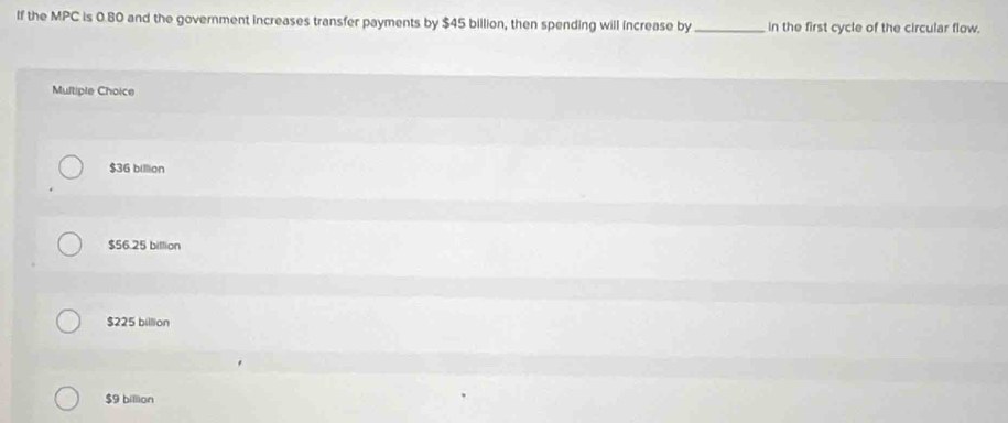 If the MPC is 0.80 and the government increases transfer payments by $45 billion, then spending will increase by _in the first cycle of the circular flow.
Multiple Choice
$36 billion
$56.25 billion
$225 billion
$9 billion