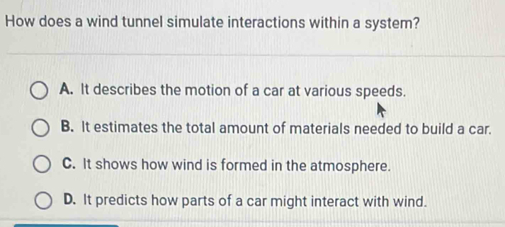 How does a wind tunnel simulate interactions within a system?
A. It describes the motion of a car at various speeds.
B. It estimates the total amount of materials needed to build a car.
C. It shows how wind is formed in the atmosphere.
D. It predicts how parts of a car might interact with wind.