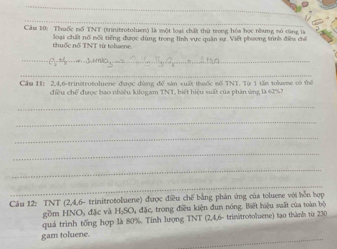 Thuốc nổ TNT (trinitrotoluen) là một loại chất thử trong hóa học nhưng nó cũng là 
loại chất nổ nổi tiếng được dùng trong lĩnh vực quân sự. Viết phương trình điều chế 
thuốc nổ TNT từ toluene. 
_ 
_ 
Cầu 11: 2, 4, 6 -trinitrotoluene được dùng để sản xuất thuốc nổ TNT. Từ 1 tấn toluene có thể 
điều chế được bao nhiêu kilogam TNT, biết hiệu suất của phản ứng là 62%? 
_ 
_ 
_ 
_ 
_ 
_ 
Câu 12: TNT (2,4,6- trinitrotoluene) được điều chế bằng phản ứng của toluene với hỗn hợp 
gồm HNO_3 đặc và H_2SO_4 đặc, trong điều kiện đun nóng. Biết hiệu suất của toàn bộ 
quá trình tống hợp là 80%. Tính lượng TNT (2,4,6 - trinitrotoluene) tạo thành từ 230 
_ 
gam toluene.