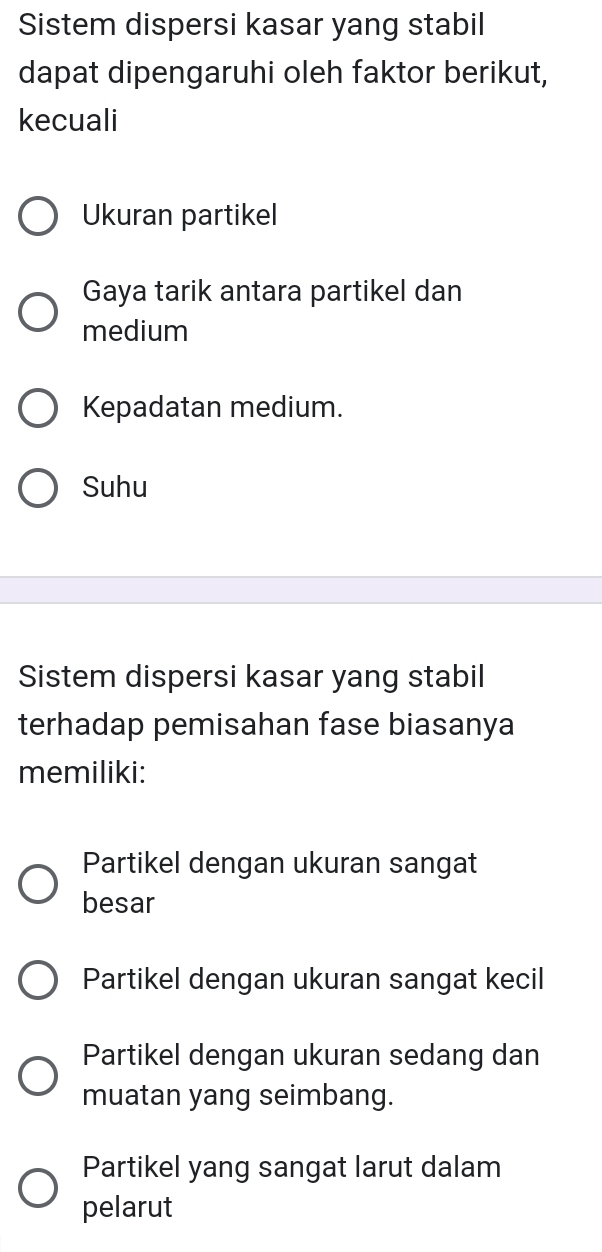 Sistem dispersi kasar yang stabil
dapat dipengaruhi oleh faktor berikut,
kecuali
Ukuran partikel
Gaya tarik antara partikel dan
medium
Kepadatan medium.
Suhu
Sistem dispersi kasar yang stabil
terhadap pemisahan fase biasanya
memiliki:
Partikel dengan ukuran sangat
besar
Partikel dengan ukuran sangat kecil
Partikel dengan ukuran sedang dan
muatan yang seimbang.
Partikel yang sangat larut dalam
pelarut