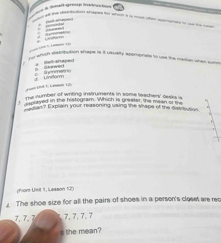 tce & Small-group instruction
Bell-shaped
swect all the distribution shapes for which it is most often approprate to use the mean 
c Skewed B Bimodal
e Uniform d Symmetric
(From Und 1, Lesson 12)
For which distribution shape is it usually appropriate to use the median when summ
b. Skewed a. Bell-shaped
c Symmetric
d. Uniform
(From Unit 1, Lesson 12)
3 The number of writing instruments in some teachers' desks is
displayed in the histogram. Which is greater, the mean or the s
1/
median? Explain your reasoning using the shape of the distribution.
a
2
1
(From Unit 1, Lesson 12)
4. The shoe size for all the pairs of shoes in a person's closet are rec
7, 7, 7 , 7, 7, 7, 7
s the mean?