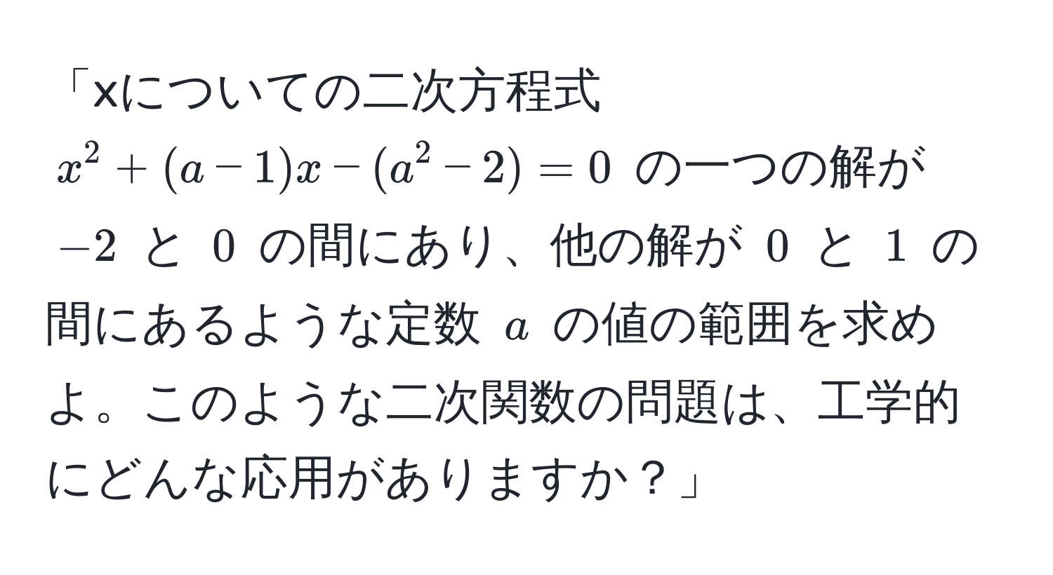 「xについての二次方程式 $x^2 + (a - 1)x - (a^2 - 2) = 0$ の一つの解が $-2$ と $0$ の間にあり、他の解が $0$ と $1$ の間にあるような定数 $a$ の値の範囲を求めよ。このような二次関数の問題は、工学的にどんな応用がありますか？」