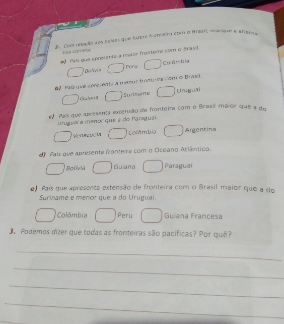 Com relação aos países que fazem fronteira com o Brasil, marque a alterna
tiva correta:
α) País que apresenta a maior fronteira com o Brasil.
Bolívia Peru Colômbia
b) País que apresenta a menor fronteira com o Brasil.
Guiana Suriname Uruguai
c) País que apresenta extensão de fronteira com o Brasil maior que a do
Uruguai e menor que a do Paraguai.
Venezuela Colômbia Argentina
d) País que apresenta fronteira com o Oceano Atlântico.
Bolívia Guiana Paraguai
e) País que apresenta extensão de fronteira com o Brasil maior que a do
Suriname e menor que a do Uruguai.
Colômbia Peru Guiana Francesa
3. Podemos dizer que todas as fronteiras são pacíficas? Por quê?
_
_
_
_