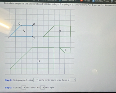 YouTube A Select Youe Profle 
Describe a sequence of transformations that takes polygon A to polygon B. There is more than I approach to this question 
Step 1: Dilate polygon A using □ as the center and a scale factor of □
Step 2: Translato □ units down and □ units right .