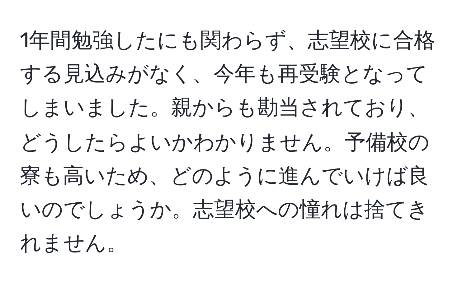 1年間勉強したにも関わらず、志望校に合格する見込みがなく、今年も再受験となってしまいました。親からも勘当されており、どうしたらよいかわかりません。予備校の寮も高いため、どのように進んでいけば良いのでしょうか。志望校への憧れは捨てきれません。